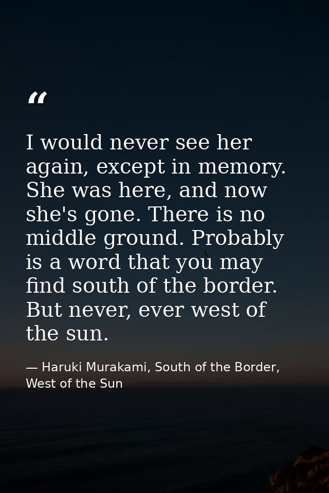 I would never see her again, except in memory. She was here, and now she's gone. There is no middle ground. Probably is  — Haruki Murakami, South of the Border, West of the Sun
