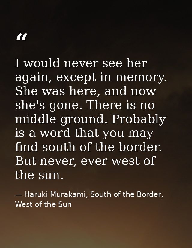 I would never see her again, except in memory. She was here, and now she's gone. There is no middle ground. Probably is  — Haruki Murakami, South of the Border, West of the Sun