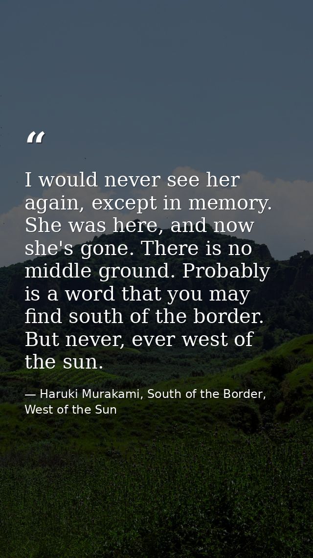 I would never see her again, except in memory. She was here, and now she's gone. There is no middle ground. Probably is  — Haruki Murakami, South of the Border, West of the Sun