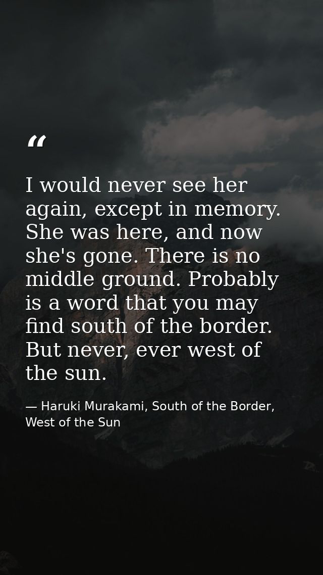 I would never see her again, except in memory. She was here, and now she's gone. There is no middle ground. Probably is  — Haruki Murakami, South of the Border, West of the Sun