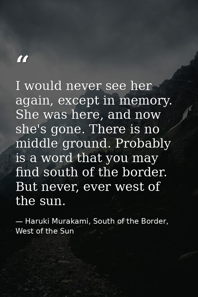 I would never see her again, except in memory. She was here, and now she's gone. There is no middle ground. Probably is  — Haruki Murakami, South of the Border, West of the Sun
