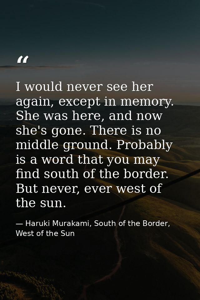 I would never see her again, except in memory. She was here, and now she's gone. There is no middle ground. Probably is  — Haruki Murakami, South of the Border, West of the Sun
