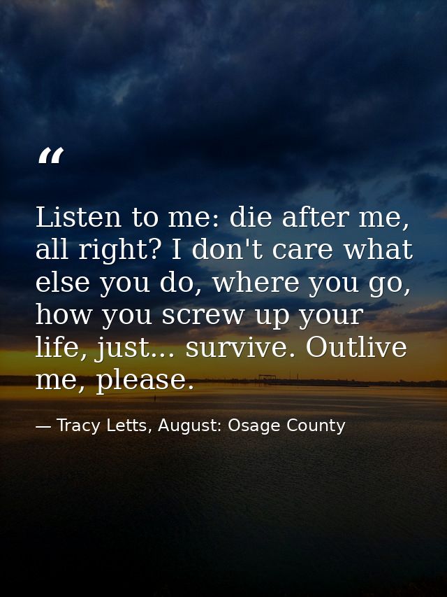Listen to me: die after me, all right? I don't care what else you do, where you go, how you screw up your life, just...  — Tracy Letts, August: Osage County