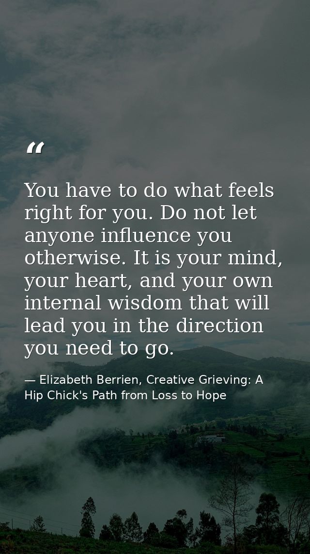 You have to do what feels right for you. Do not let anyone influence you otherwise. It is your mind, your heart, and you — Elizabeth Berrien, Creative Grieving: A Hip Chick's Path from Loss to Hope