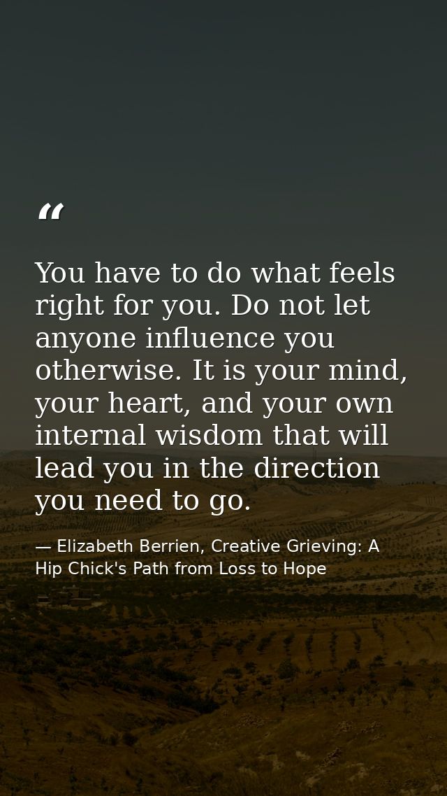You have to do what feels right for you. Do not let anyone influence you otherwise. It is your mind, your heart, and you — Elizabeth Berrien, Creative Grieving: A Hip Chick's Path from Loss to Hope
