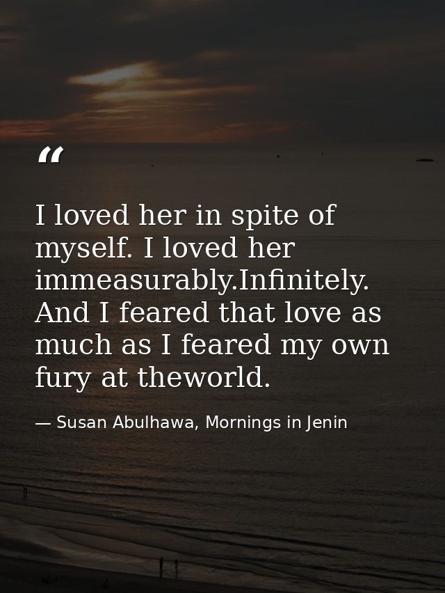 I loved her in spite of myself. I loved her immeasurably.Infinitely. And I feared that love as much as I feared my own f — Susan Abulhawa, Mornings in Jenin