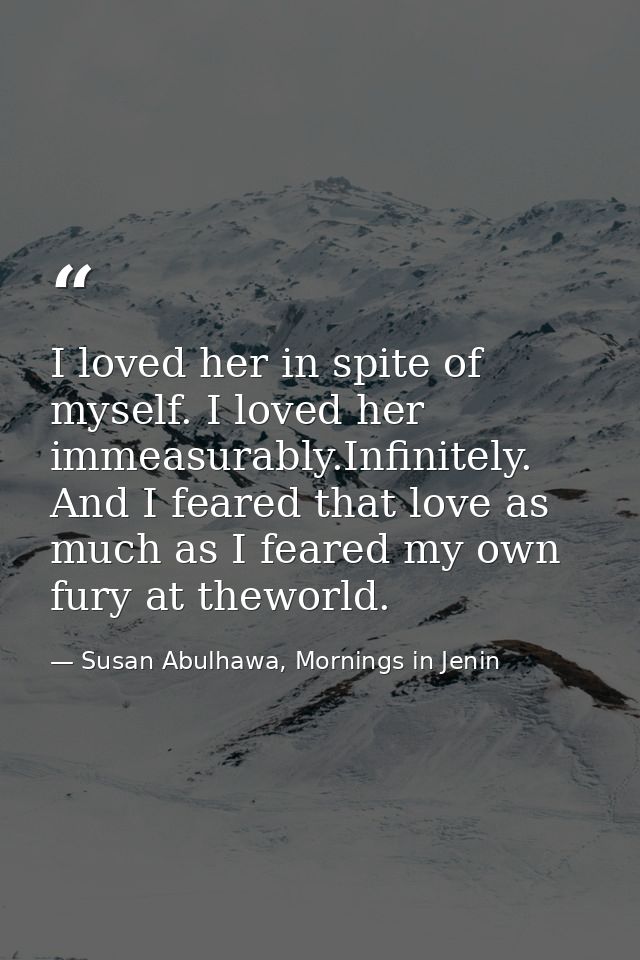 I loved her in spite of myself. I loved her immeasurably.Infinitely. And I feared that love as much as I feared my own f — Susan Abulhawa, Mornings in Jenin