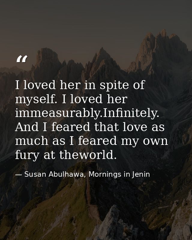 I loved her in spite of myself. I loved her immeasurably.Infinitely. And I feared that love as much as I feared my own f — Susan Abulhawa, Mornings in Jenin
