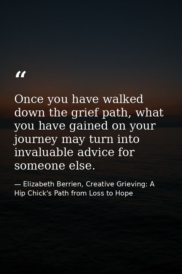 Once you have walked down the grief path, what you have gained on your journey may turn into invaluable advice for someo — Elizabeth Berrien, Creative Grieving: A Hip Chick's Path from Loss to Hope