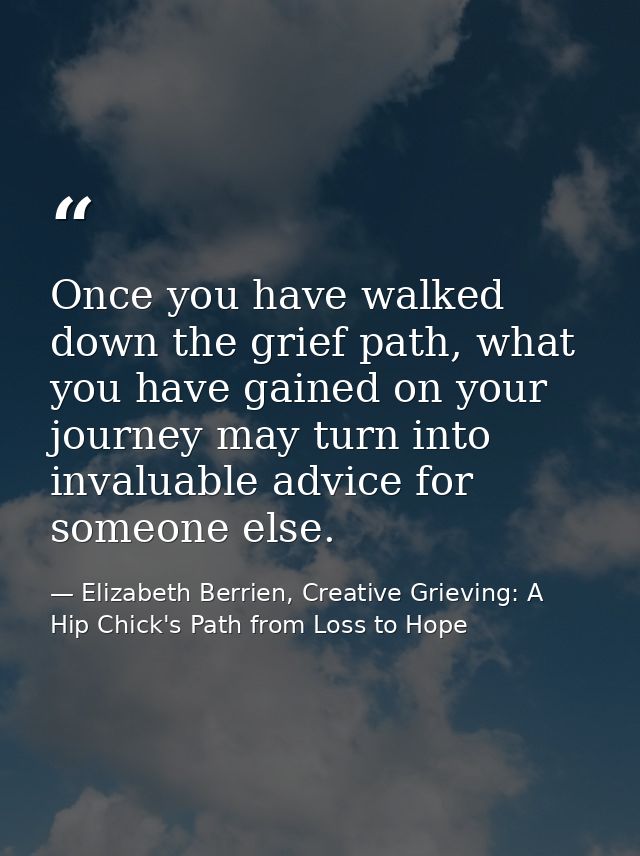 Once you have walked down the grief path, what you have gained on your journey may turn into invaluable advice for someo — Elizabeth Berrien, Creative Grieving: A Hip Chick's Path from Loss to Hope
