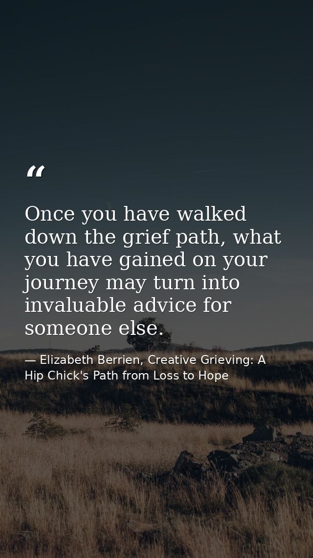 Once you have walked down the grief path, what you have gained on your journey may turn into invaluable advice for someo — Elizabeth Berrien, Creative Grieving: A Hip Chick's Path from Loss to Hope