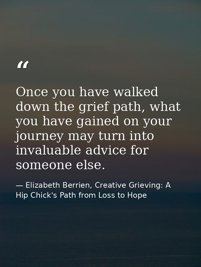 Once you have walked down the grief path, what you have gained on your journey may turn into invaluable advice for someo — Elizabeth Berrien, Creative Grieving: A Hip Chick's Path from Loss to Hope