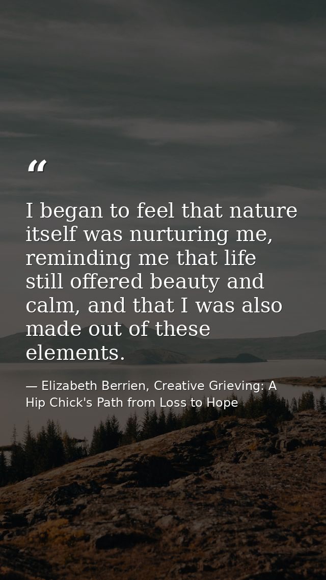 I began to feel that nature itself was nurturing me, reminding me that life still offered beauty and calm, and that I wa — Elizabeth Berrien, Creative Grieving: A Hip Chick's Path from Loss to Hope