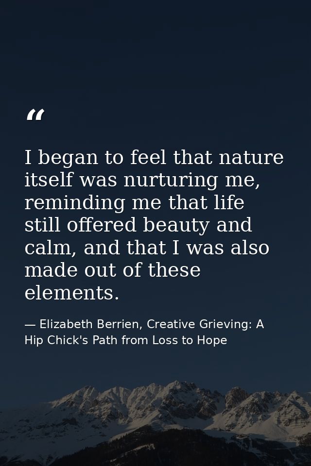 I began to feel that nature itself was nurturing me, reminding me that life still offered beauty and calm, and that I wa — Elizabeth Berrien, Creative Grieving: A Hip Chick's Path from Loss to Hope