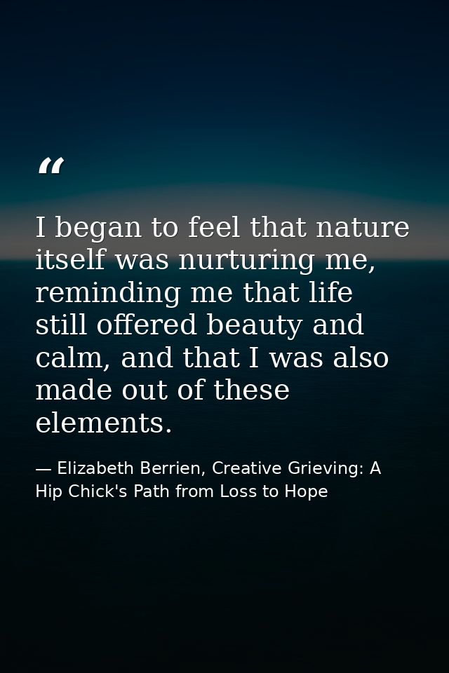 I began to feel that nature itself was nurturing me, reminding me that life still offered beauty and calm, and that I wa — Elizabeth Berrien, Creative Grieving: A Hip Chick's Path from Loss to Hope