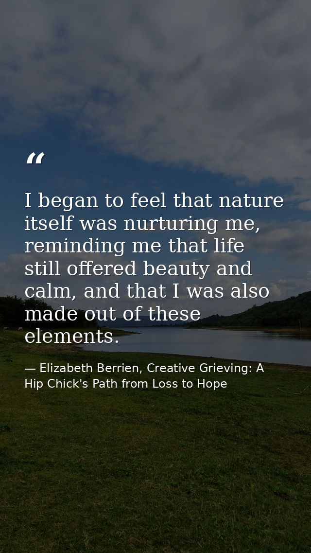 I began to feel that nature itself was nurturing me, reminding me that life still offered beauty and calm, and that I wa — Elizabeth Berrien, Creative Grieving: A Hip Chick's Path from Loss to Hope