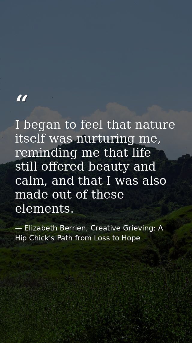 I began to feel that nature itself was nurturing me, reminding me that life still offered beauty and calm, and that I wa — Elizabeth Berrien, Creative Grieving: A Hip Chick's Path from Loss to Hope