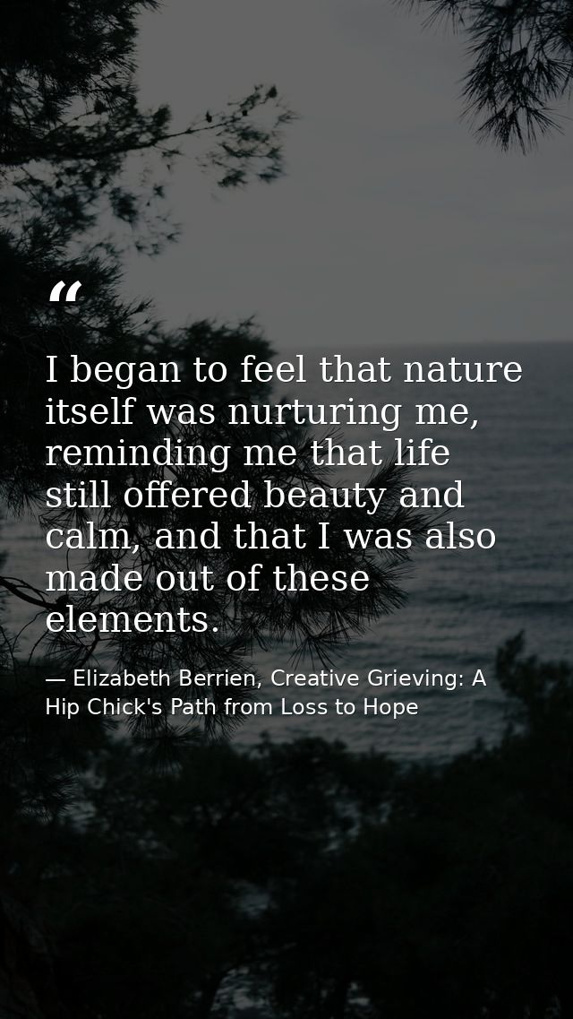 I began to feel that nature itself was nurturing me, reminding me that life still offered beauty and calm, and that I wa — Elizabeth Berrien, Creative Grieving: A Hip Chick's Path from Loss to Hope