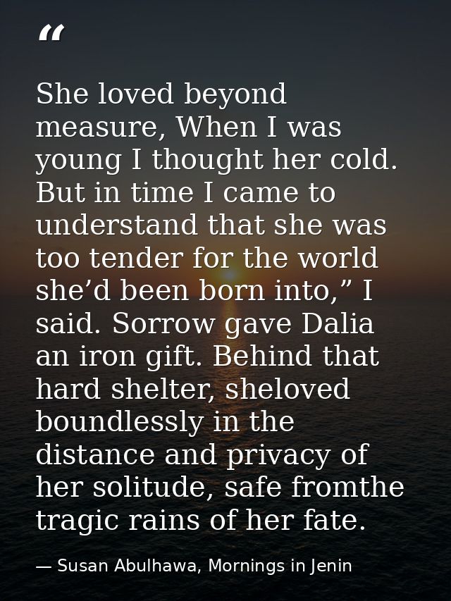 She loved beyond measure, When I was young I thought her cold. But in time I came to understand that she was too tender  — Susan Abulhawa, Mornings in Jenin