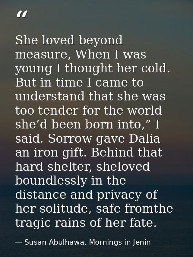 She loved beyond measure, When I was young I thought her cold. But in time I came to understand that she was too tender  — Susan Abulhawa, Mornings in Jenin