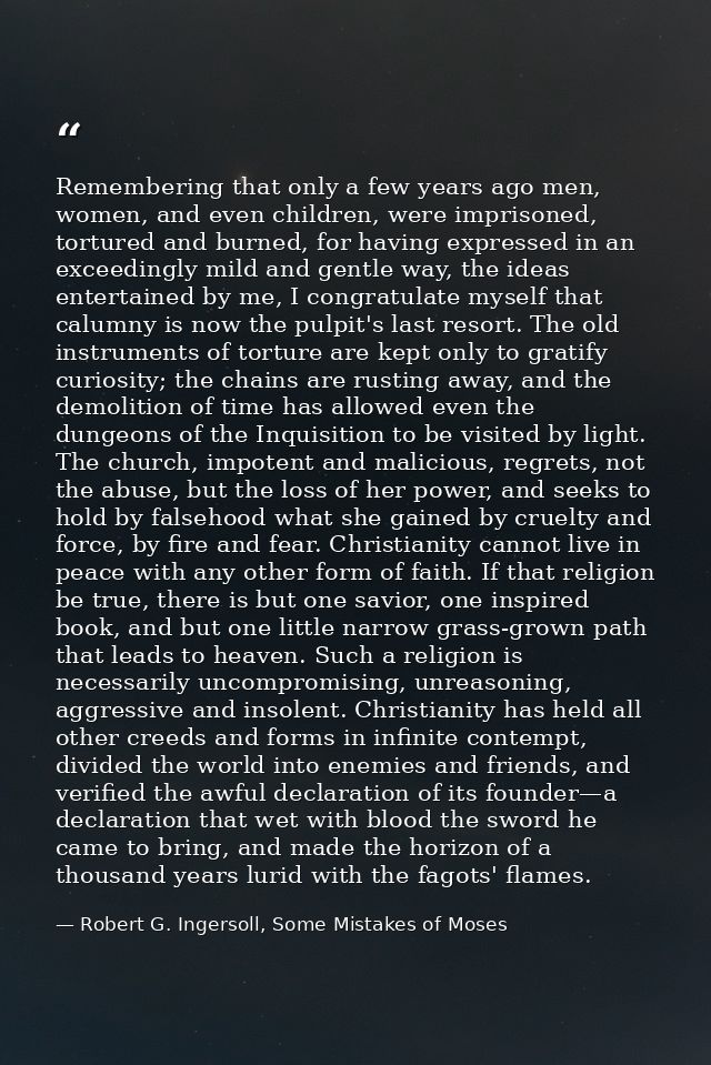 Remembering that only a few years ago men, women, and even children, were imprisoned, tortured and burned, for having ex — Robert G. Ingersoll, Some Mistakes of Moses