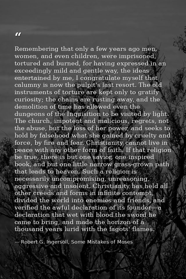 Remembering that only a few years ago men, women, and even children, were imprisoned, tortured and burned, for having ex — Robert G. Ingersoll, Some Mistakes of Moses