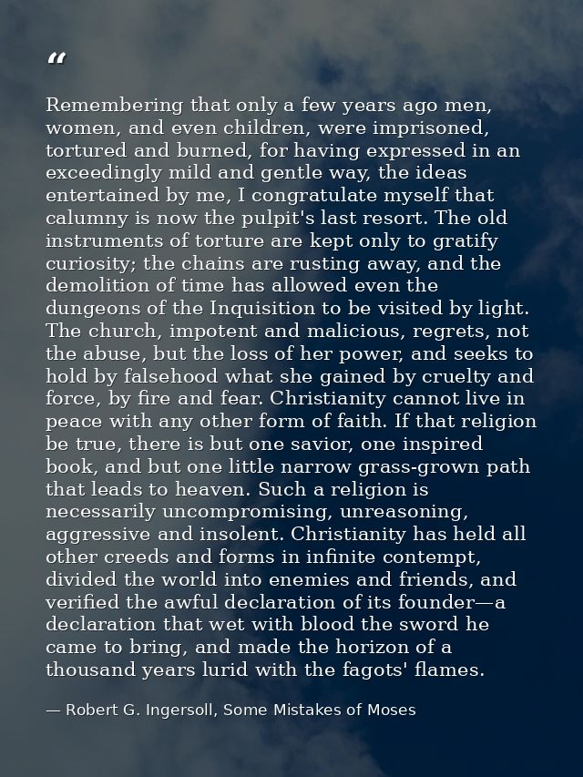 Remembering that only a few years ago men, women, and even children, were imprisoned, tortured and burned, for having ex — Robert G. Ingersoll, Some Mistakes of Moses