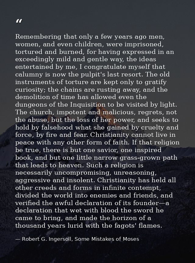Remembering that only a few years ago men, women, and even children, were imprisoned, tortured and burned, for having ex — Robert G. Ingersoll, Some Mistakes of Moses