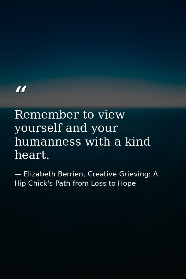 Remember to view yourself and your humanness with a kind heart. — Elizabeth Berrien, Creative Grieving: A Hip Chick's Path from Loss to Hope