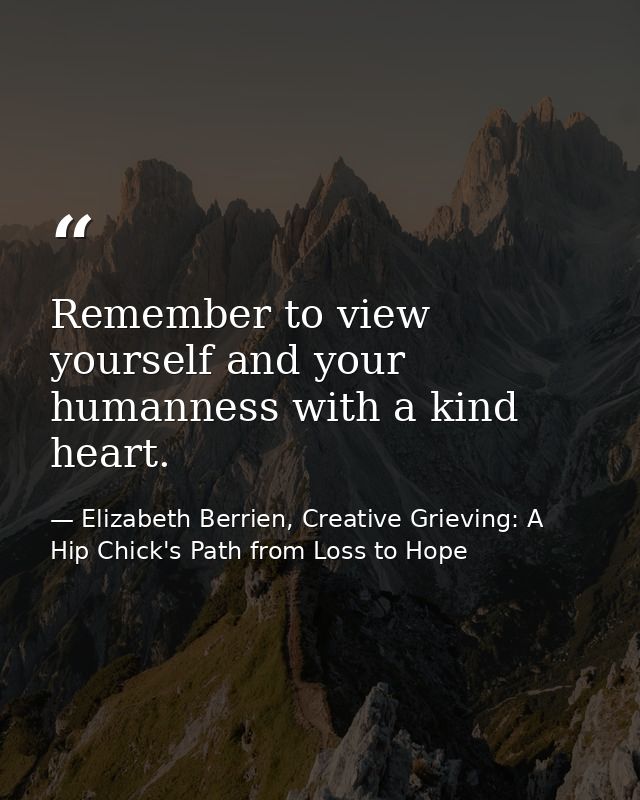 Remember to view yourself and your humanness with a kind heart. — Elizabeth Berrien, Creative Grieving: A Hip Chick's Path from Loss to Hope