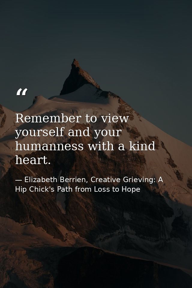 Remember to view yourself and your humanness with a kind heart. — Elizabeth Berrien, Creative Grieving: A Hip Chick's Path from Loss to Hope