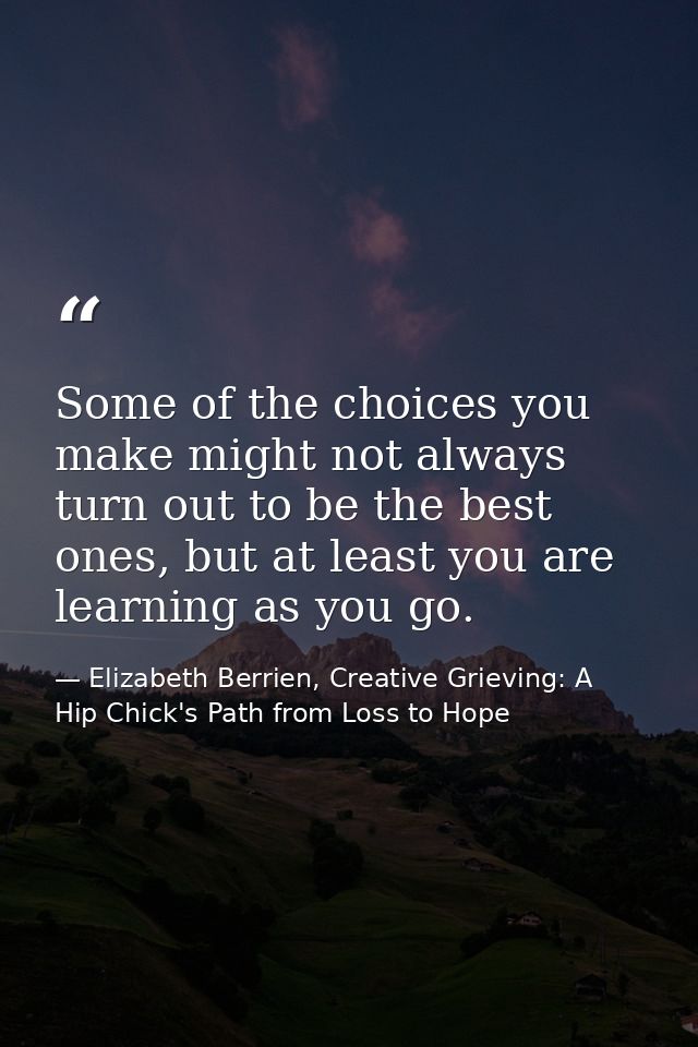 Some of the choices you make might not always turn out to be the best ones, but at least you are learning as you go. — Elizabeth Berrien, Creative Grieving: A Hip Chick's Path from Loss to Hope