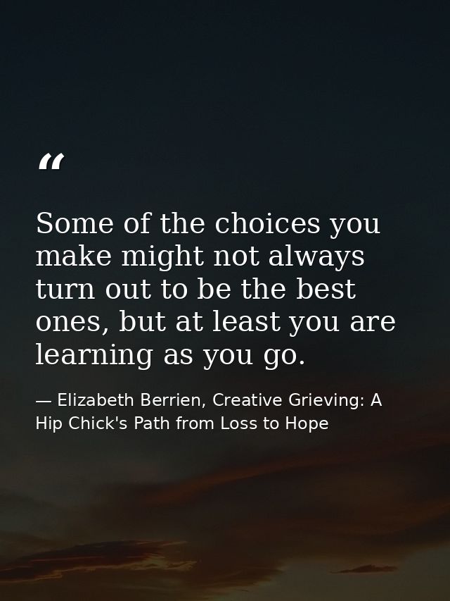 Some of the choices you make might not always turn out to be the best ones, but at least you are learning as you go. — Elizabeth Berrien, Creative Grieving: A Hip Chick's Path from Loss to Hope