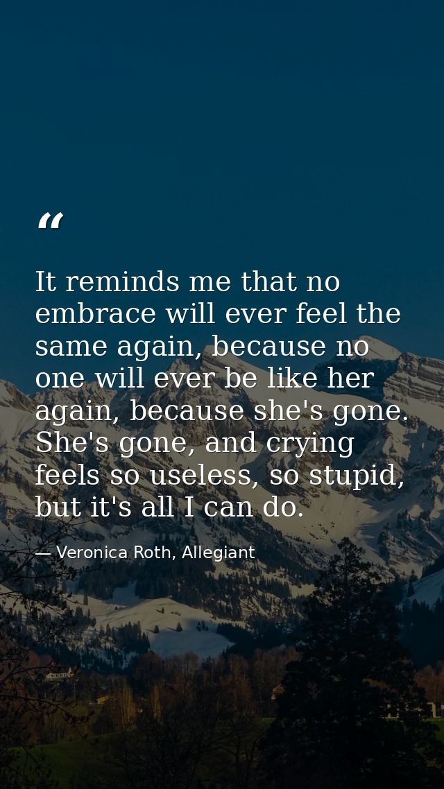 It reminds me that no embrace will ever feel the same again, because no one will ever be like her again, because she's g — Veronica Roth, Allegiant