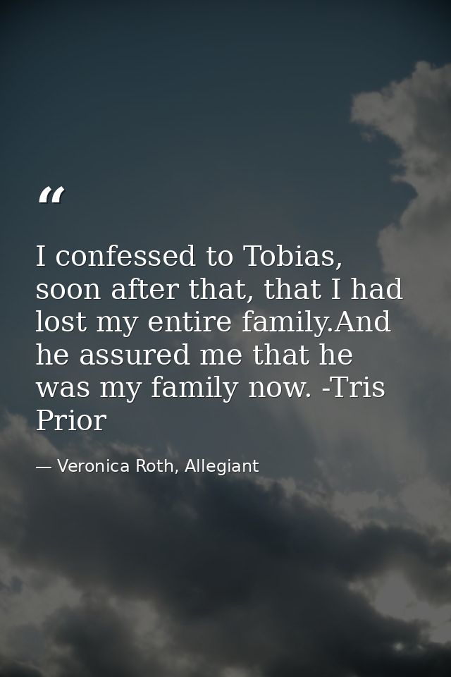 I confessed to Tobias, soon after that, that I had lost my entire family.And he assured me that he was my family now. -T — Veronica Roth, Allegiant