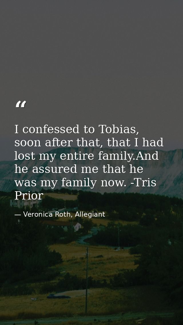 I confessed to Tobias, soon after that, that I had lost my entire family.And he assured me that he was my family now. -T — Veronica Roth, Allegiant