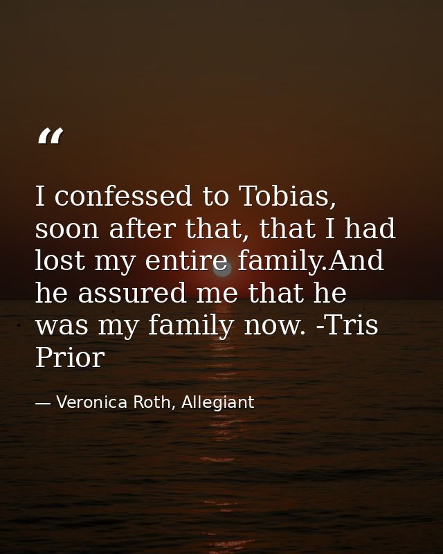 I confessed to Tobias, soon after that, that I had lost my entire family.And he assured me that he was my family now. -T — Veronica Roth, Allegiant