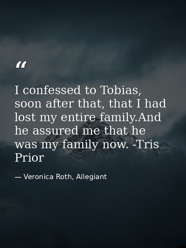 I confessed to Tobias, soon after that, that I had lost my entire family.And he assured me that he was my family now. -T — Veronica Roth, Allegiant