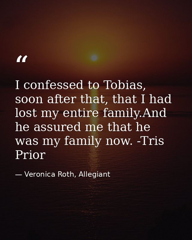 I confessed to Tobias, soon after that, that I had lost my entire family.And he assured me that he was my family now. -T — Veronica Roth, Allegiant