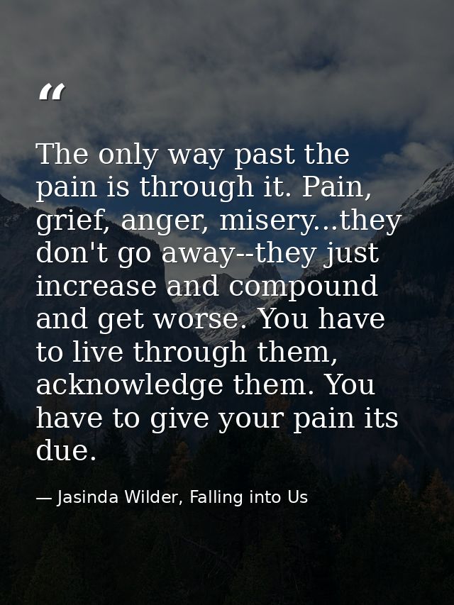 The only way past the pain is through it. Pain, grief, anger, misery...they don't go away--they just increase and compou — Jasinda Wilder, Falling into Us