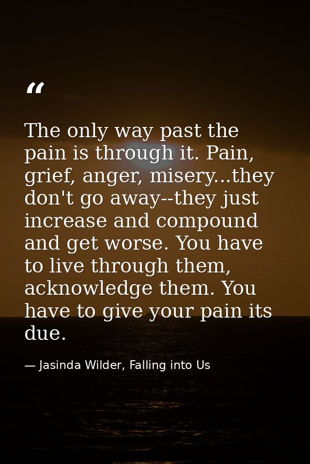 The only way past the pain is through it. Pain, grief, anger, misery...they don't go away--they just increase and compou — Jasinda Wilder, Falling into Us