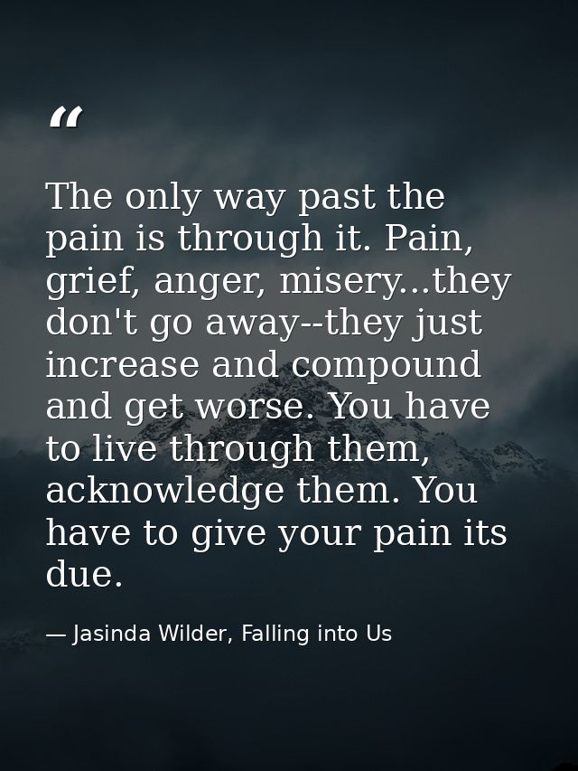 The only way past the pain is through it. Pain, grief, anger, misery...they don't go away--they just increase and compou — Jasinda Wilder, Falling into Us