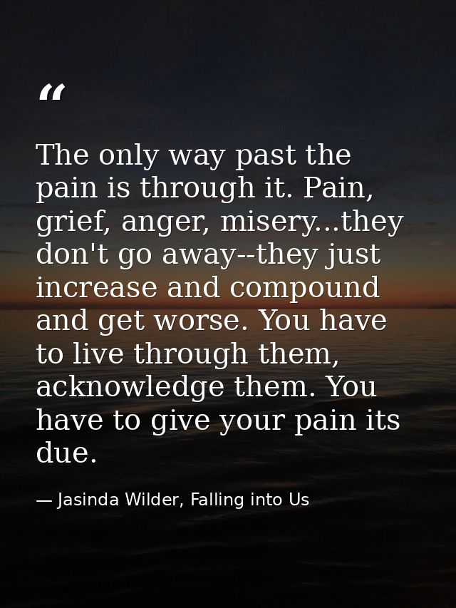 The only way past the pain is through it. Pain, grief, anger, misery...they don't go away--they just increase and compou — Jasinda Wilder, Falling into Us