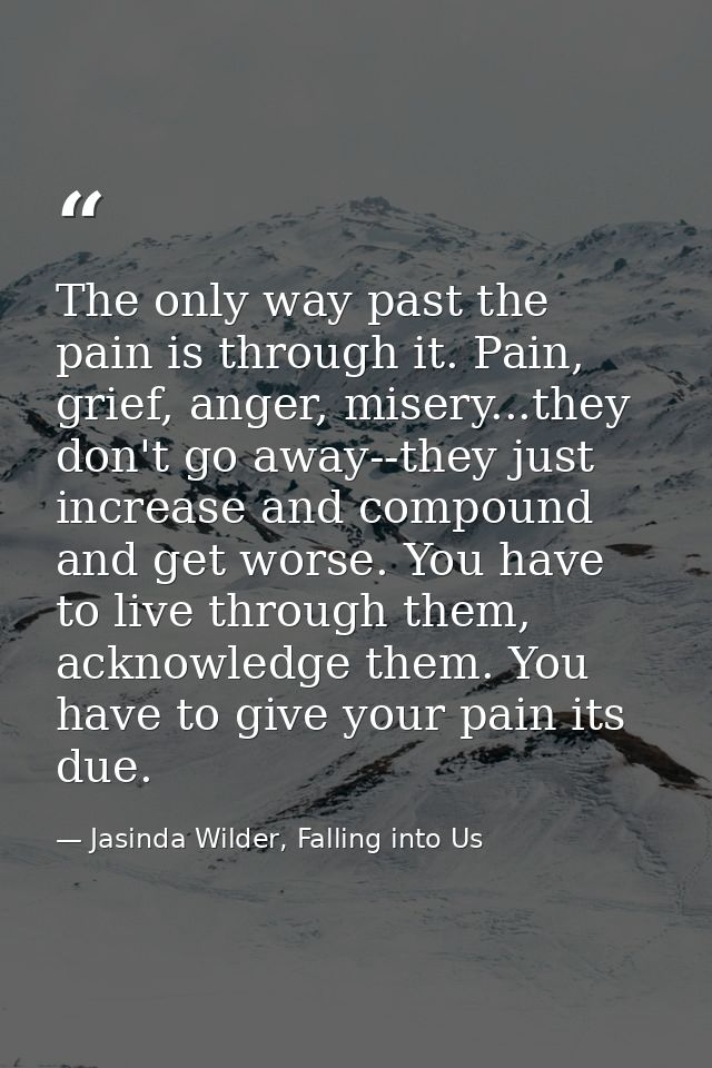 The only way past the pain is through it. Pain, grief, anger, misery...they don't go away--they just increase and compou — Jasinda Wilder, Falling into Us