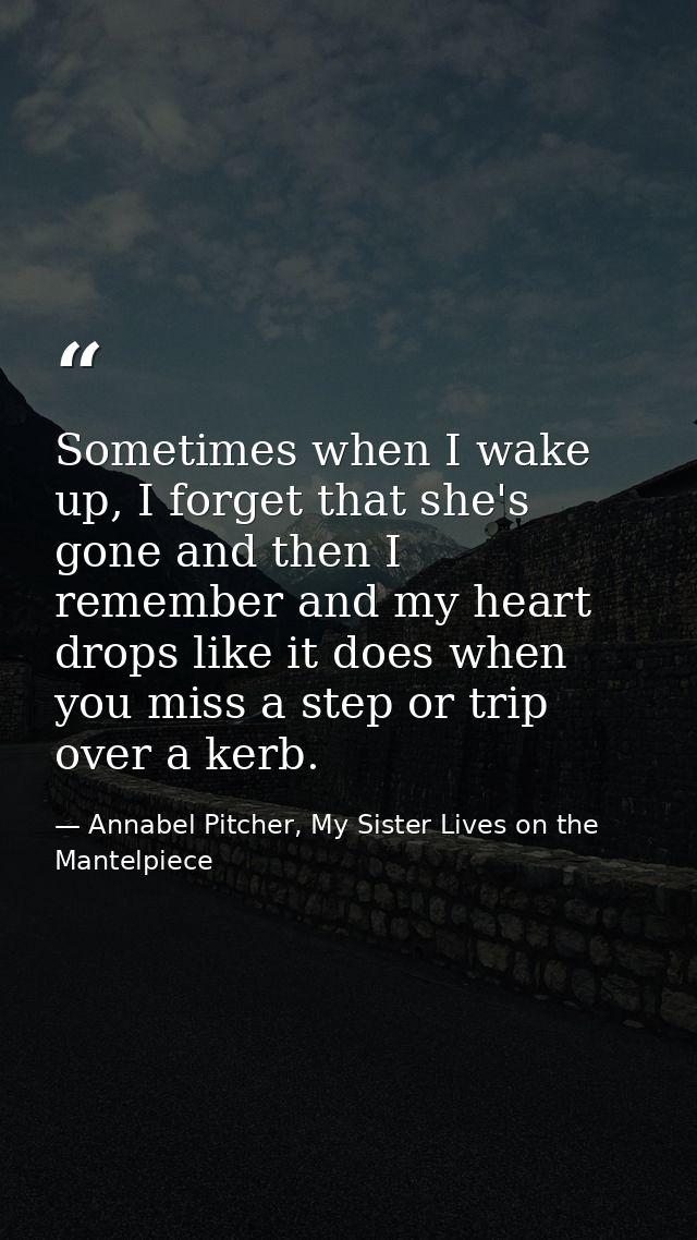 Sometimes when I wake up, I forget that she's gone and then I remember and my heart drops like it does when you miss a s — Annabel Pitcher, My Sister Lives on the Mantelpiece