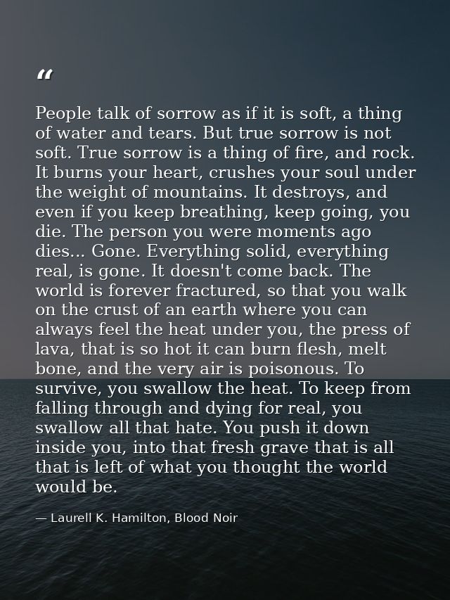 People talk of sorrow as if it is soft, a thing of water and tears. But true sorrow is not soft. True sorrow is a thing  — Laurell K. Hamilton, Blood Noir