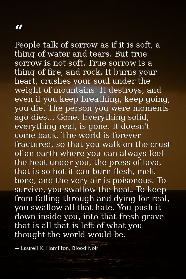 People talk of sorrow as if it is soft, a thing of water and tears. But true sorrow is not soft. True sorrow is a thing  — Laurell K. Hamilton, Blood Noir
