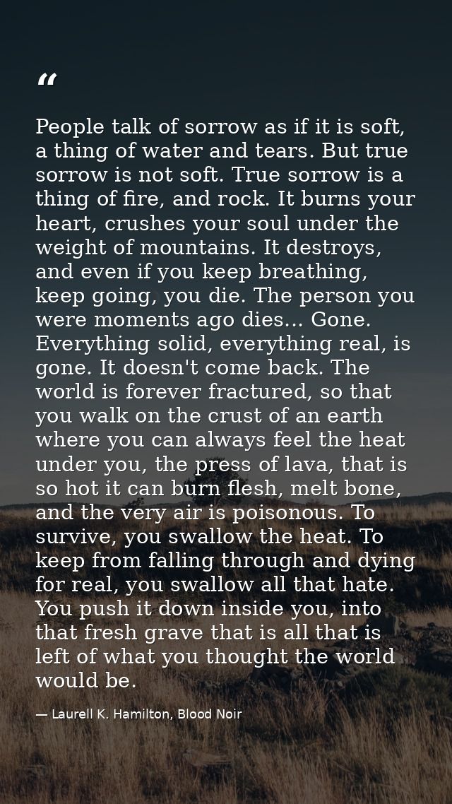 People talk of sorrow as if it is soft, a thing of water and tears. But true sorrow is not soft. True sorrow is a thing  — Laurell K. Hamilton, Blood Noir