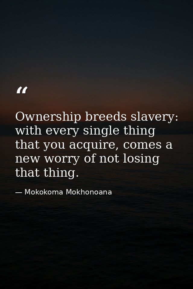Ownership breeds slavery: with every single thing that you acquire, comes a new worry of not losing that thing. — Mokokoma Mokhonoana