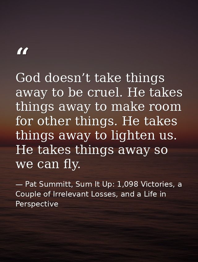 God doesn’t take things away to be cruel. He takes things away to make room for other things. He takes things away to li — Pat Summitt, Sum It Up: 1,098 Victories, a Couple of Irrelevant Losses, and a Life in Perspective